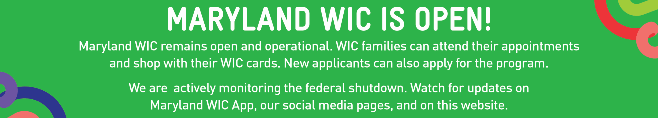 Maryland WIC is Open! Maryland WIC remains open and operational. WIC families can attend their appointments and shop with their WIC cards. New applicants can also apply for the program. We are actively monitoring the federal shutdown. Watch for updates on the Maryland WIC App, our social media pages, and on this website.